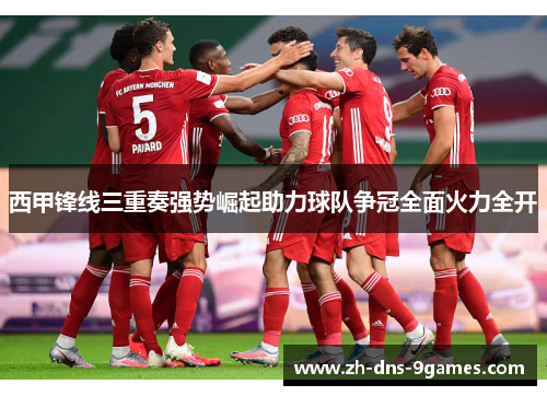 西甲锋线三重奏强势崛起助力球队争冠全面火力全开