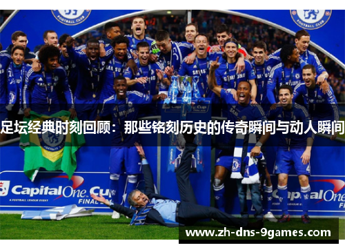 足坛经典时刻回顾：那些铭刻历史的传奇瞬间与动人瞬间