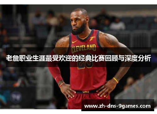 老詹职业生涯最受欢迎的经典比赛回顾与深度分析