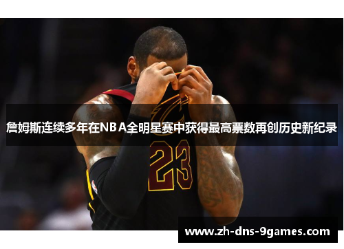 詹姆斯连续多年在NBA全明星赛中获得最高票数再创历史新纪录