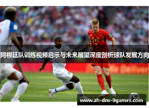 阿根廷队训练视频启示与未来展望深度剖析球队发展方向
