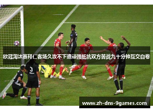 欧冠淘汰赛拜仁客场久攻不下遭顽强抵抗双方苦战九十分钟互交白卷