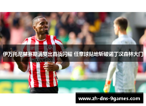 伊万托尼禁赛期满复出首战闪耀 任意球贴地斩破诺丁汉森林大门